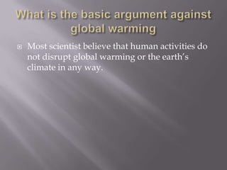 What is the basic argument against global warmingMost scientist believe that human activities do not disrupt global warming or the earth’s climate in any way.