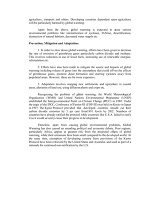 agriculture, transport and others. Developing countries dependent upon agriculture
will be particularly harmed by global warming.

       Apart from the above, g        lobal warming is expected to c
                                                                   ause various
environmental problems like intensification of cyclones, El-Nino, desertification,
destruction of natural habitats, decreased water supply etc.

Prevention, Mitigation and Adaptation:

        1. In order to slow down global warming, efforts have been given to decrease
the rate of emission of greenhouse gases particularly carbon dioxide and methane.
This involves reduction in use of fossil fuels, increasing use of renewable energies,
reforestation etc.

       2. Efforts have also been made to mitigate the source and impacts of global
warming including release of gases into the atmosphere that could off-set the effects
of greenhouse gases, promote cloud formation and steering cyclones away from
populated areas. However, these are far more expensive.

        3. Adaptation involves stopping new settlements and agriculture in coastal
areas, alteration of land use, using different plants and crops etc.

         Recognizing the problem of global warming, the World Meteorological
Organization (WMO) and United Nations Environmental Programme (UNEP)
established the Intergovernmental Panel on Climate Change (IPCC) in 1988. Under
the aegis of the IPCC, Conference of Parties-III (COP-III) was held on Kyoto in Japan
in 1997. The Kyoto Protocol provided that developed countries should cut t eir       h
carbon dioxide emission by 5 per cent from1991 levels by 2012. Numbers of
countries have already ratified the protocol while countries like U.S.A. failed to ratify
it as it would severely cause their progress in development.

        Therefore, apart from causing global environmental problems, Global
Warming has also caused an unending political and economic debate. Poor regions,
particularly Africa, appear at greatest risk from the projected effects of global
warming, while their emissions have been small compared to the developed world. At
the same time, exemption of developing country from provisions of the Kyoto
Protocol have been criticized by the United States and Australia, and used as part of a
rationale for continued non-ratification by the U.S.
 