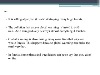 …
• It is killing algae, but it is also destroying many huge forests.

• The pollution that causes global warming is linked to acid
  rain. Acid rain gradually destroys almost everything it touches.

• Global warming is also causing many more fires that wipe out
  whole forests. This happens because global warming can make the
  earth very hot.

• In forests, some plants and trees leaves can be so dry that they catch
  on fire.
 