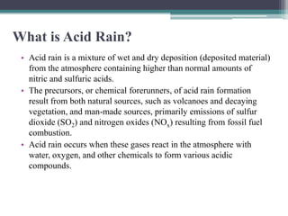 What is Acid Rain?
 • Acid rain is a mixture of wet and dry deposition (deposited material)
   from the atmosphere containing higher than normal amounts of
   nitric and sulfuric acids.
 • The precursors, or chemical forerunners, of acid rain formation
   result from both natural sources, such as volcanoes and decaying
   vegetation, and man-made sources, primarily emissions of sulfur
   dioxide (SO2) and nitrogen oxides (NOx) resulting from fossil fuel
   combustion.
 • Acid rain occurs when these gases react in the atmosphere with
   water, oxygen, and other chemicals to form various acidic
   compounds.
 
