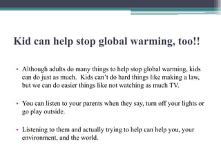 Kid can help stop global warming, too!!

• Although adults do many things to help stop global warming, kids
  can do just as much. Kids can’t do hard things like making a law,
  but we can do easier things like not watching as much TV.

• You can listen to your parents when they say, turn off your lights or
  go play outside.

• Listening to them and actually trying to help can help you, your
  environment, and the world.
 
