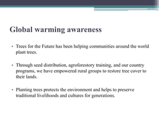 Global warming awareness
• Trees for the Future has been helping communities around the world
  plant trees.

• Through seed distribution, agroforestory training, and our country
  programs, we have empowered rural groups to restore tree cover to
  their lands.

• Planting trees protects the environment and helps to preserve
  traditional livelihoods and cultures for generations.
 