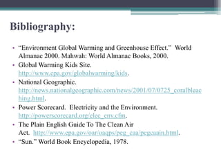 Bibliography:
• “Environment Global Warming and Greenhouse Effect.” World
  Almanac 2000. Mahwah: World Almanac Books, 2000.
• Global Warming Kids Site.
  http://www.epa.gov/globalwarming/kids.
• National Geographic.
  http://news.nationalgeographic.com/news/2001/07/0725_coralbleac
  hing.html.
• Power Scorecard. Electricity and the Environment.
  http://powerscorecard.org/elec_env.cfm.
• The Plain English Guide To The Clean Air
  Act. http://www.epa.gov/oar/oaqps/peg_caa/pegcaain.html.
• “Sun.” World Book Encyclopedia, 1978.
 