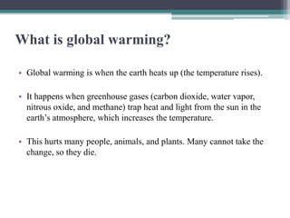 What is global warming?

• Global warming is when the earth heats up (the temperature rises).

• It happens when greenhouse gases (carbon dioxide, water vapor,
  nitrous oxide, and methane) trap heat and light from the sun in the
  earth’s atmosphere, which increases the temperature.

• This hurts many people, animals, and plants. Many cannot take the
  change, so they die.
 
