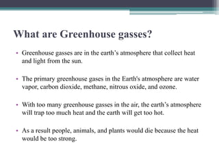 What are Greenhouse gasses?
• Greenhouse gasses are in the earth’s atmosphere that collect heat
  and light from the sun.

• The primary greenhouse gases in the Earth's atmosphere are water
  vapor, carbon dioxide, methane, nitrous oxide, and ozone.

• With too many greenhouse gasses in the air, the earth’s atmosphere
  will trap too much heat and the earth will get too hot.

• As a result people, animals, and plants would die because the heat
  would be too strong.
 