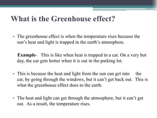 What is the Greenhouse effect?

• The greenhouse effect is when the temperature rises because the
  sun’s heat and light is trapped in the earth’s atmosphere.

  Example- This is like when heat is trapped in a car. On a very hot
  day, the car gets hotter when it is out in the parking lot.

• This is because the heat and light from the sun can get into the
  car, by going through the windows, but it can’t get back out. This is
  what the greenhouse effect does to the earth.

• The heat and light can get through the atmosphere, but it can’t get
  out. As a result, the temperature rises.
 