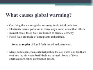 What causes global warming?
•   One thing that causes global warming is electrical pollution.
•   Electricity causes pollution in many ways, some worse than others.
•   In most cases, fossil fuels are burned to create electricity.
•   Fossil fuels are made of dead plants and animals.

      Some examples of fossil fuels are oil and petroleum.

• Many pollutants (chemicals that pollute the air, water, and land) are
  sent into the air when fossil fuels are burned. Some of these
  chemicals are called greenhouse gasses.
 