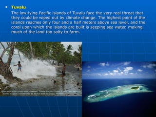 Tuvalu The low-lying Pacific islands of Tuvalu face the very real threat that they could be wiped out by climate change. The highest point of the islands reaches only four and a half meters above sea level, and the coral upon which the islands are built is seeping sea water, making much of the land too salty to farm. 