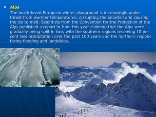 Alps The much-loved European winter playground is increasingly under threat from warmer temperatures, disrupting the snowfall and causing the ice to melt. Scientists from the Convention for the Protection of the Alps published a report in June this year claiming that the Alps were gradually being split in two, with the southern regions receiving 10 per cent less precipitation over the past 100 years and the northern regions facing flooding and landslides. 