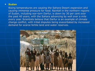 Sudan Rising temperatures are causing the Sahara Desert expansion and causing immense pressure for food. Rainfall in the northern regions of Sudan, including war-torn Darfur, is down by 30 per cent over the past 40 years, with the Sahara advancing by well over a mile every year. Scientists believe that Darfur is an example of climate change conflict, with tribal disputes being exacerbated by increased demand for scarce fertile land and water reserves. 