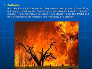 Australia Australia's arid climate means it has always been prone to forest fires, but scientists believe the ferocity of recent blazes is linked to climate change. The temperature has been rising steadily since the 1950s and this is increasing the intensity and frequency of outbreaks. 