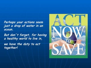 Perhaps your actions seem just a drop of water in an ocean. But don`t forget, for having a healthy world to live in, we have the duty to act together! 