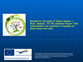 Realized by the pupils of School number 1, Bicaz, Romania, for the Comenius Project “How schoolchildren can contribute to keeping our planet green and clean” This project has been funded with support from the European Commission. This presentation reflects the views only of the author, and the Commission cannot be held responsible for any use which may be made of the information contained therein.   