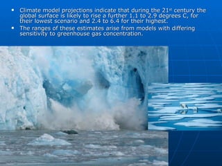 Climate model projections indicate that during the 21 st  century the global surface is likely to rise a further 1.1 to 2.9 degrees C, for their lowest scenario and 2.4 to 6.4 for their highest. The ranges of these estimates arise from models with differing sensitivity to greenhouse gas concentration. 