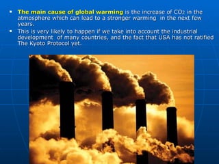 The main cause of global warming  is the increase of CO 2  in the atmosphere which can lead to a stronger warming  in the next few years.  This is very likely to happen if we take into account the industrial development  of many countries, and the fact that USA has not ratified  The Kyoto Protocol yet.  