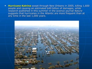 Hurricane Katrina  swept through New Orleans in 2005, killing 1,600 people and causing an estimated $40 billion of damages, while research published in this summer in the science journal  Nature   suggests that hurricanes in the Atlantic are more frequent than at any time in the last 1,000 years.  