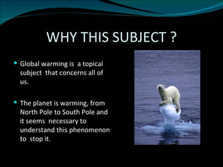 WHY THIS SUBJECT ? Global warming is  a topical subject  that concerns all of us. The planet is warming, from North Pole to South Pole and it seems  necessary to  understand this phenomenon to  stop it. 