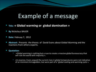 Example of a message Title:  « Global warming or  global domination » By   Nickolaus BAUER Date:  Februay 7,  2012 Abstract:  Presents  the theory  of  David Evans about Global Warming and the reactions from others experts.  Quotation :    « Global warming is nothing but a ruse to create a massive global bureaucracy that will rule the world with impunity ». «In essence, Evans argued the current rises in global temperatures were not indicative of an imminent Armageddon, but were part of a "global cooling and warming cycle ». 
