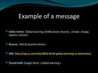 Example of a message Index terms:  Global warming, EVANS David, theories,  climate  change, experts, criticism Source:  Mail & Guardian Online URL :  http://mg.co.za/article/2012-02-07-global-warming-or-domination Found with :  Google Alerts « Global warming » 