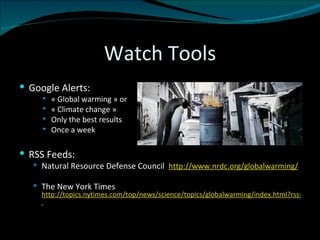 Watch Tools Google Alerts: « Global warming » or  « Climate change » Only the best results Once a week RSS Feeds: Natural Resource Defense Council  http://www.nrdc.org/globalwarming/ The New York Times  http://topics.nytimes.com/top/news/science/topics/globalwarming/index.html?rss=1   