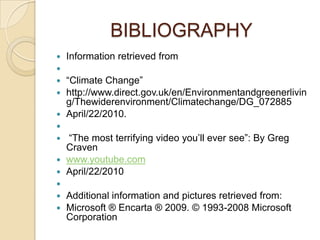 BIBLIOGRAPHY
   Information retrieved from

 “Climate Change”
 http://www.direct.gov.uk/en/Environmentandgreenerlivin
  g/Thewiderenvironment/Climatechange/DG_072885
 April/22/2010.

 “The most terrifying video you’ll ever see”: By Greg
  Craven
 www.youtube.com
 April/22/2010

 Additional information and pictures retrieved from:
 Microsoft ® Encarta ® 2009. © 1993-2008 Microsoft
  Corporation
 