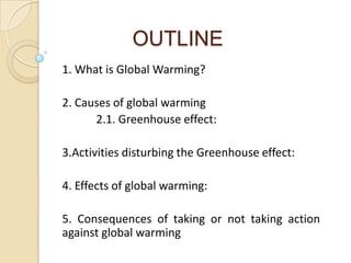 OUTLINE
1. What is Global Warming?

2. Causes of global warming
      2.1. Greenhouse effect:

3.Activities disturbing the Greenhouse effect:

4. Effects of global warming:

5. Consequences of taking or not taking action
against global warming
 