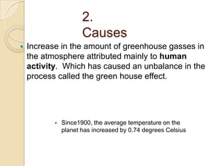 2.
                      Causes
   Increase in the amount of greenhouse gasses in
    the atmosphere attributed mainly to human
    activity. Which has caused an unbalance in the
    process called the green house effect.




              Since1900, the average temperature on the
               planet has increased by 0.74 degrees Celsius
 
