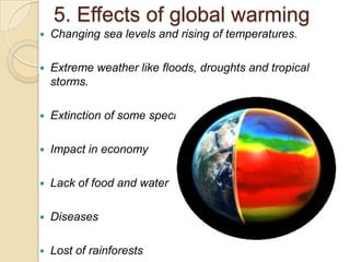 5. Effects of global warming
   Changing sea levels and rising of temperatures.

   Extreme weather like floods, droughts and tropical
    storms.

   Extinction of some species

   Impact in economy

   Lack of food and water

   Diseases

   Lost of rainforests
 