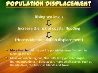 Rising sea levels

     Increase the risk of coastal flooding

   (Necessitate population displacement)

More than half of the world's population now lives within
60km of the sea.
Most vulnerable regions: Nile delta in Egypt, the Ganges-
Brahmaputra delta in Bangladesh, many small islands, such as
the Maldives, the Marshall Islands and Tuvalu.
 