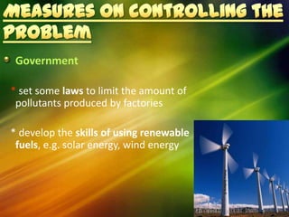 Government

* set some laws to limit the amount of
 pollutants produced by factories

* develop the skills of using renewable
 fuels, e.g. solar energy, wind energy
 
