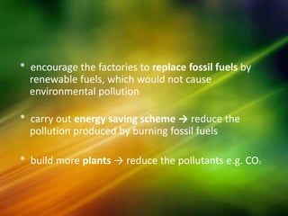 * encourage the factories to replace fossil fuels by
  renewable fuels, which would not cause
  environmental pollution

* carry out energy saving scheme → reduce the
  pollution produced by burning fossil fuels

* build more plants → reduce the pollutants e.g. CO2
 