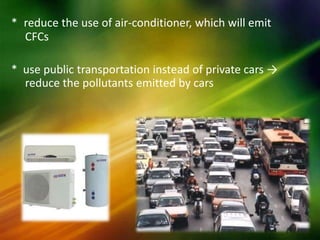 * reduce the use of air-conditioner, which will emit
  CFCs

* use public transportation instead of private cars →
  reduce the pollutants emitted by cars
 