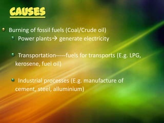Causes
Burning of fossil fuels (Coal/Crude oil)
   Power plants generate electricity

   Transportation-----fuels for transports (E.g. LPG,
  kerosene, fuel oil)

   Industrial processes (E.g. manufacture of
  cement, steel, alluminium)
 