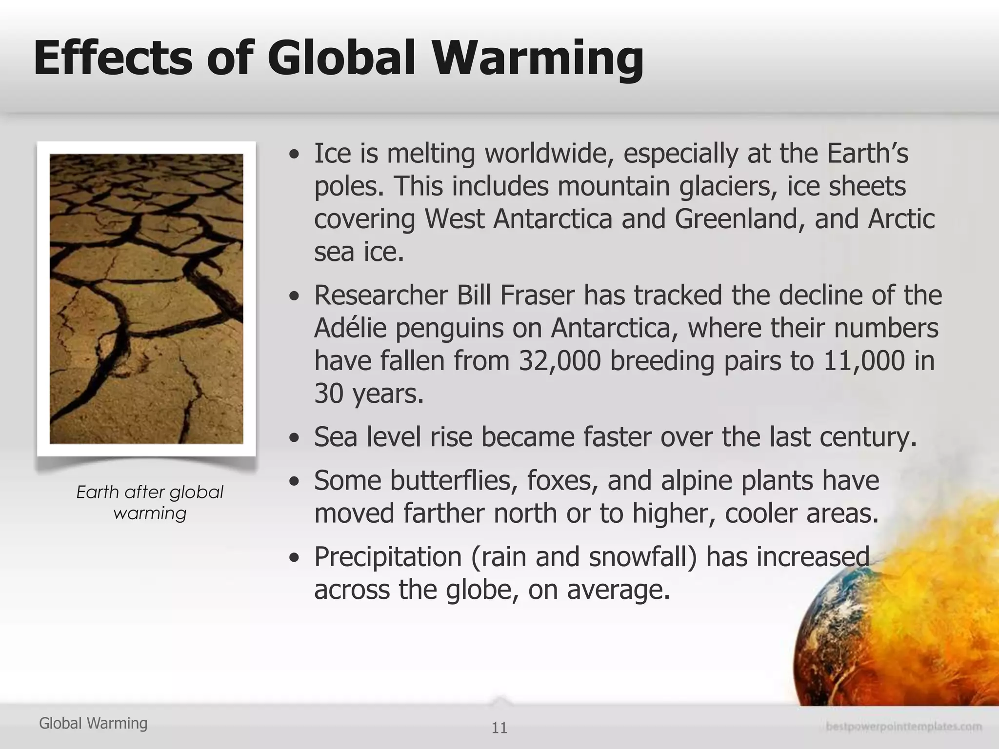 Effects of Global Warming
                         • Ice is melting worldwide, especially at the Earth’s
                           poles. This includes mountain glaciers, ice sheets
                           covering West Antarctica and Greenland, and Arctic
                           sea ice.
                         • Researcher Bill Fraser has tracked the decline of the
                           Adélie penguins on Antarctica, where their numbers
                           have fallen from 32,000 breeding pairs to 11,000 in
                           30 years.
                         • Sea level rise became faster over the last century.
    Earth after global   • Some butterflies, foxes, and alpine plants have
        warming            moved farther north or to higher, cooler areas.
                         • Precipitation (rain and snowfall) has increased
                           across the globe, on average.



Global Warming                            11
 