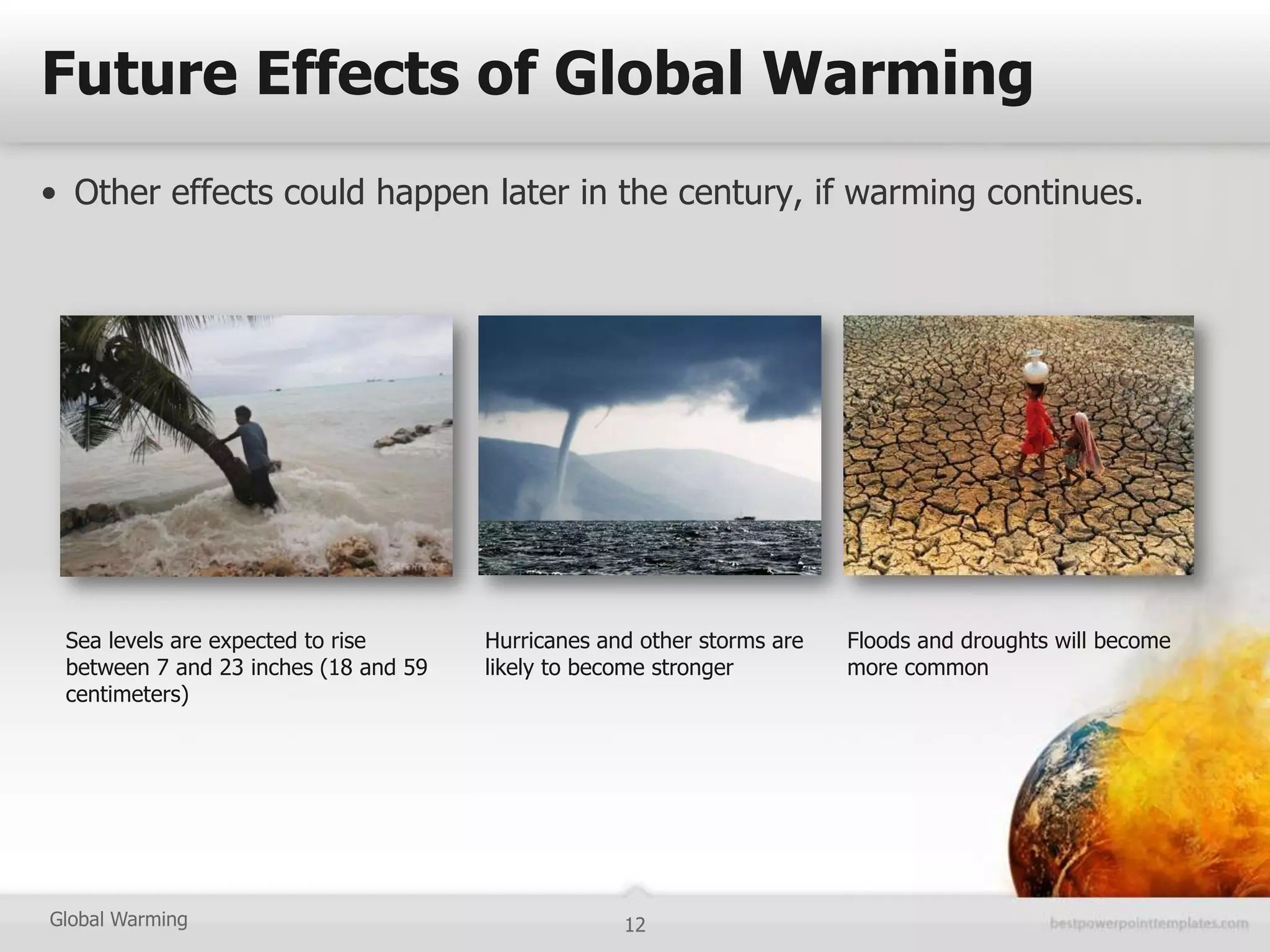 Future Effects of Global Warming
• Other effects could happen later in the century, if warming continues.




 Sea levels are expected to rise      Hurricanes and other storms are   Floods and droughts will become
 between 7 and 23 inches (18 and 59   likely to become stronger         more common
 centimeters)




Global Warming                                     12
 