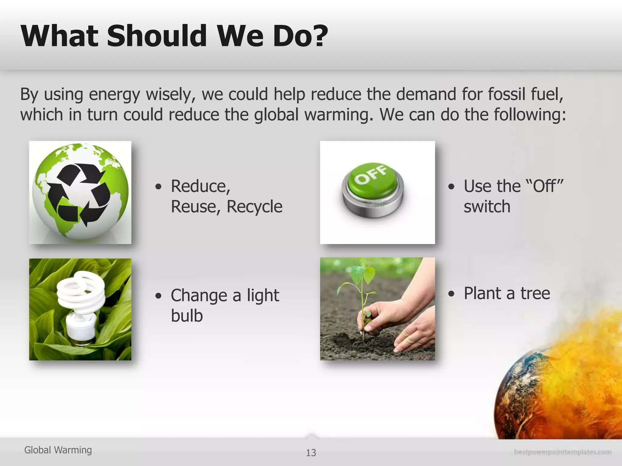 What Should We Do?
By using energy wisely, we could help reduce the demand for fossil fuel,
which in turn could reduce the global warming. We can do the following:



                 • Reduce,                              • Use the “Off”
                   Reuse, Recycle                         switch




                 • Change a light                       • Plant a tree
                   bulb




Global Warming                       13
 