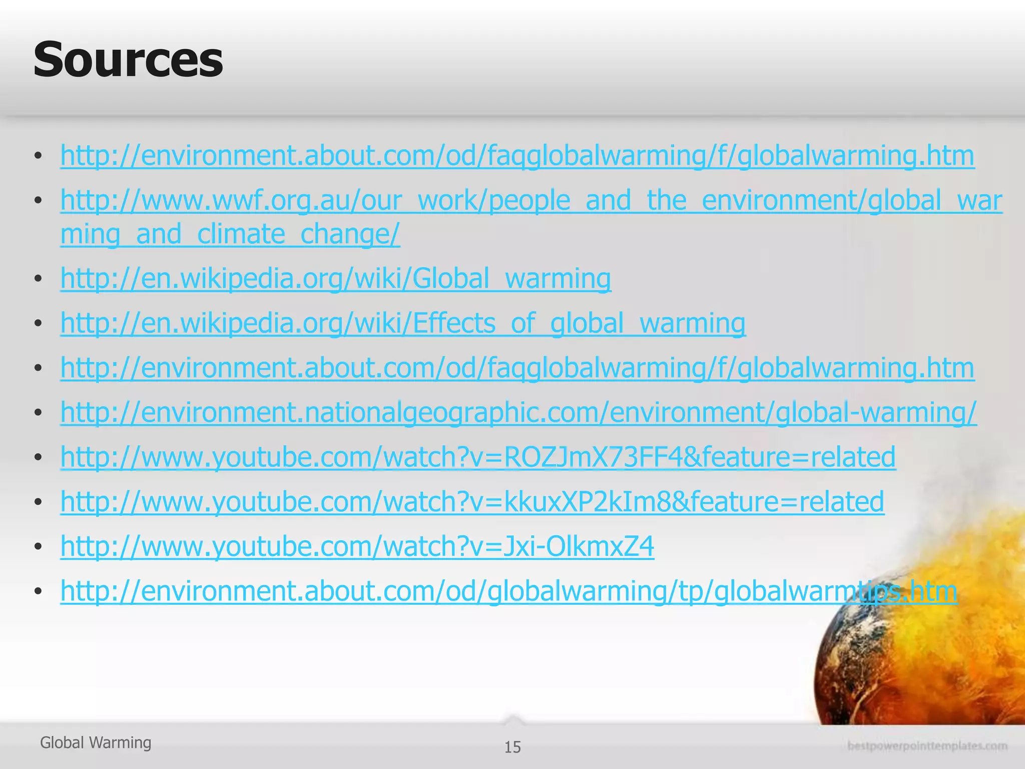 Sources
• http://environment.about.com/od/faqglobalwarming/f/globalwarming.htm
• http://www.wwf.org.au/our_work/people_and_the_environment/global_war
  ming_and_climate_change/
• http://en.wikipedia.org/wiki/Global_warming
• http://en.wikipedia.org/wiki/Effects_of_global_warming
• http://environment.about.com/od/faqglobalwarming/f/globalwarming.htm
• http://environment.nationalgeographic.com/environment/global-warming/
• http://www.youtube.com/watch?v=ROZJmX73FF4&feature=related
• http://www.youtube.com/watch?v=kkuxXP2kIm8&feature=related
• http://www.youtube.com/watch?v=Jxi-OlkmxZ4
• http://environment.about.com/od/globalwarming/tp/globalwarmtips.htm




Global Warming                      15
 
