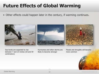 Future Effects of Global Warming
• Other effects could happen later in the century, if warming continues.




 Sea levels are expected to rise      Hurricanes and other storms are   Floods and droughts will become
 between 7 and 23 inches (18 and 59   likely to become stronger         more common
 centimeters)




Global Warming                                     12
 
