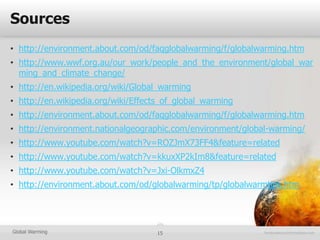 Sources
• http://environment.about.com/od/faqglobalwarming/f/globalwarming.htm
• http://www.wwf.org.au/our_work/people_and_the_environment/global_war
  ming_and_climate_change/
• http://en.wikipedia.org/wiki/Global_warming
• http://en.wikipedia.org/wiki/Effects_of_global_warming
• http://environment.about.com/od/faqglobalwarming/f/globalwarming.htm
• http://environment.nationalgeographic.com/environment/global-warming/
• http://www.youtube.com/watch?v=ROZJmX73FF4&feature=related
• http://www.youtube.com/watch?v=kkuxXP2kIm8&feature=related
• http://www.youtube.com/watch?v=Jxi-OlkmxZ4
• http://environment.about.com/od/globalwarming/tp/globalwarmtips.htm




Global Warming                      15
 
