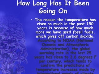 How Long Has It Been
      Going On
   • The reason the temperature has
       risen so much in the past 150
       years is because of how much
      more we have used fossil fuels,
      which gives off carbon dioxide.
       According to NOAA (National
          Oceanic and Atmospheric
         Administration), the global
        warming rate in the last 25
     years has risen to 3.6 degrees F
        per century, which tends to
         confirm the predictions of
      temperature increases made by
 