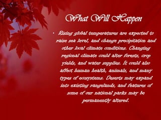 What Will Happen
• Rising global temperatures are expected to
  raise sea level, and change precipitation and
     other local climate conditions. Changing
     regional climate could alter forests, crop
     yields, and water supplies. It could also
    affect human health, animals, and many
    types of ecosystems. Deserts may expand
    into existing rangelands, and features of
        some of our national parks may be
               permanently altered.
 