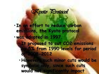 Kyoto Protocol

• In an effort to reduce carbon
  emissions, the Kyoto protocol
• was adopted in 1997.
   • It proposed to cut CO2 emissions
     by 5% from 1990 levels for period
     of 2008-2012
   • However, such minor cuts would be
     symbolic only, since such cuts
     would not significantly impact
 