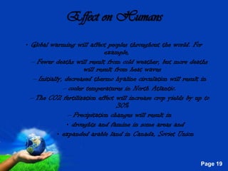 Effect on Humans
• Global warming will affect peoples throughout the world. For
                               example,
  – Fewer deaths will result from cold weather, but more deaths
                       will result from heat waves
   – Initially, decreased thermo hyaline circulation will result in
               – cooler temperatures in North Atlantic.
  – The CO2 fertilization effect will increase crop yields by up to
                                    30%
                 – Precipitation changes will result in
                • droughts and famine in some areas and
             • expanded arable land in Canada, Soviet Union


                     Free Powerpoint Templates
                                                               Page 19
 