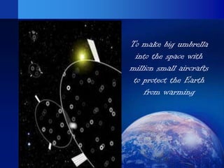 To make big umbrella
  into the space with
million small aircrafts
 to protect the Earth
    from warming
 