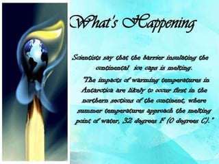 What’s Happening
Scientists say that the barrier insulating the
        continental ice caps is melting.
   “The impacts of warming temperatures in
   Antarctica are likely to occur first in the
   northern sections of the continent, where
 summer temperatures approach the melting
 point of water, 32 degrees F (0 degrees C).”
 