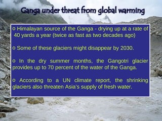 o Himalayan source of the Ganga - drying up at a rate of
 40 yards a year (twice as fast as two decades ago)

o Some of these glaciers might disappear by 2030.

o In the dry summer months, the Gangotri glacier
provides up to 70 percent of the water of the Ganga.

o According to a UN climate report, the shrinking
glaciers also threaten Asia’s supply of fresh water.
 