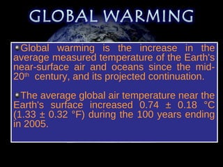 Global warming is the increase in the
average measured temperature of the Earth's
near-surface air and oceans since the mid-
20th century, and its projected continuation.
  The average global air temperature near the
Earth's surface increased 0.74 ± 0.18 °C
(1.33 ± 0.32 °F) during the 100 years ending
in 2005.

 Source: Intergovernmental Panel on Climate Change
 
