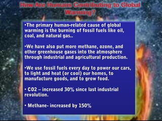 •The primary human-related cause of global
warming is the burning of fossil fuels like oil,
coal, and natural gas..

•We have also put more methane, ozone, and
other greenhouse gases into the atmosphere
through industrial and agricultural production.

•We use fossil fuels every day to power our cars,
to light and heat (or cool) our homes, to
manufacture goods, and to grow food.

• CO2 – increased 30% since last industrial
revolution.

• Methane- increased by 150%
 
