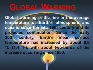 GLOBAL WARMING
Global warming is the rise in the average
temperature of Earth's atmosphere and
oceans since the late 19th century and its
projected continuation. Since the early
20th century, Earth's mean surface
temperature has increased by about 0.8
°C (1.4 °F), with about two-thirds of the
increase occurring since 1980.
 