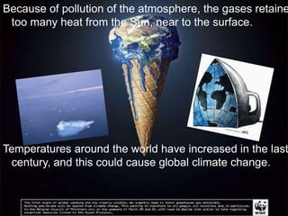 Because of pollution of the atmosphere, the gases retaine
 too many heat from the Sun, near to the surface.




Temperatures around the world have increased in the last
 century, and this could cause global climate change.
 